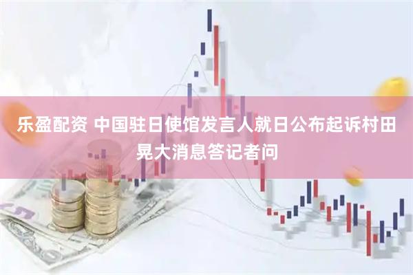 乐盈配资 中国驻日使馆发言人就日公布起诉村田晃大消息答记者问